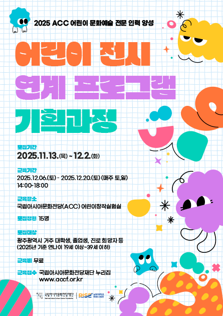 2025 ACC 어린이 문화예술 전문 인력 양성 어린이 전시 연계 프로그램 기획과정 모집기간 2025.11.13.(목)~12.2.(화) 교육기간 2025.12.06.(토)-2025.12.20.(토)(매주 토,일) 14:00-18:00 교육장소 국립아시아문화전당(ACC) 어린이창작실험실 모집정원 15명 모집대상 광주광역시 거주 대학생, 졸업생, 진로 희망자 등(2025년 기준 연나이 19세 이상~39세 이하) 교육비 무료 교육접수 국립아시아문화전당재단 누리집 www.accf.or.kr